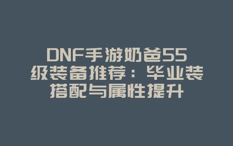 DNF手游奶爸55级装备推荐：毕业装搭配与属性提升_游戏攻略_36397绿色下载网