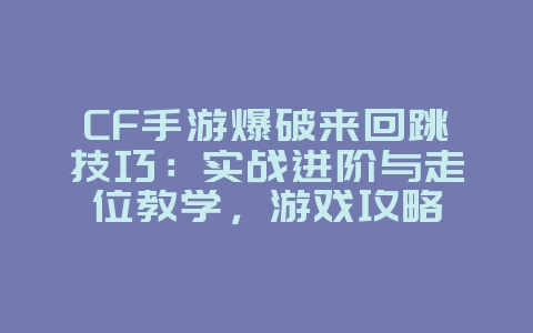 CF手游爆破来回跳技巧：实战进阶与走位教学，游戏攻略_游戏资讯_36397绿色下载网