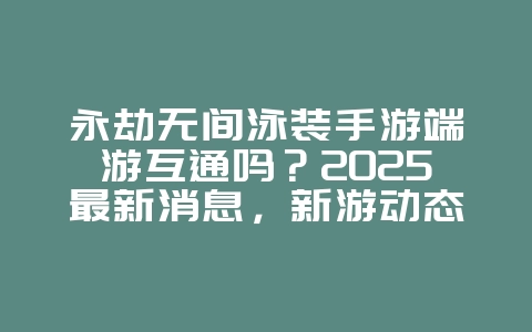 永劫无间泳装手游端游互通吗？2025最新消息，新游动态_游戏资讯_36397绿色下载网