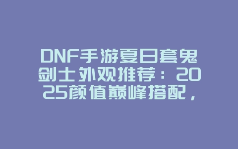 DNF手游夏日套鬼剑士外观推荐：2025颜值巅峰搭配，游戏攻略_游戏资讯_36397绿色下载网