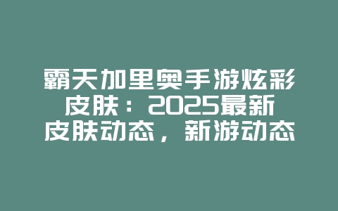 霸天加里奥手游炫彩皮肤：2025最新皮肤动态，新游动态_游戏资讯_36397绿色下载网