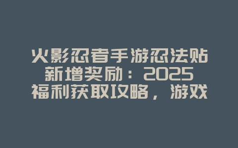 火影忍者手游忍法贴新增奖励：2025福利获取攻略，游戏攻略_游戏资讯_36397绿色下载网