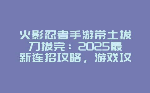 火影忍者手游带土拔刀拔完：2025最新连招攻略，游戏攻略_游戏资讯_36397绿色下载网