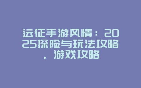 远征手游风情:2025探险与玩法攻略,游戏攻略_游戏资讯_36397绿色下载网 远征手游风情:2025探险与玩法攻略,游戏攻略_游戏资讯_36397绿色下载网