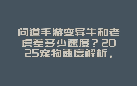 问道手游变异牛和老虎差多少速度？2025宠物速度解析，游戏攻略_游戏资讯_36397绿色下载网