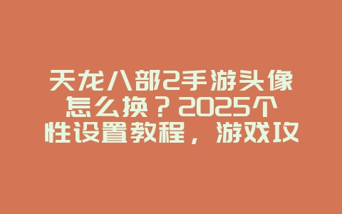 天龙八部2手游头像怎么换？2025个性设置教程，游戏攻略_游戏资讯_36397绿色下载网