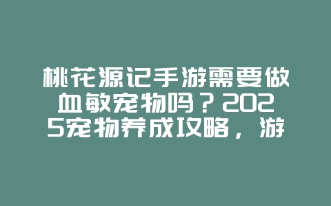 桃花源记手游需要做血敏宠物吗?2025宠物养成攻略,游戏攻略_游戏资讯_36397绿色下载网 桃花源记手游需要做血敏宠物吗?2025宠物养成攻略,游戏攻略_游戏资讯_36397绿色下载网