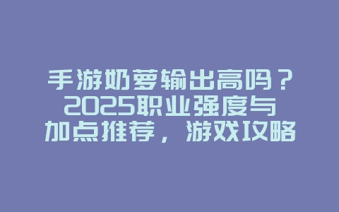 手游奶萝输出高吗？2025职业强度与加点推荐，游戏攻略_游戏资讯_36397绿色下载网