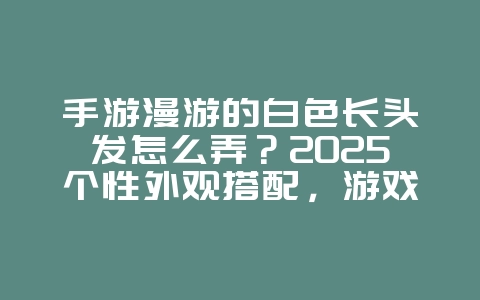 手游漫游的白色长头发怎么弄？2025个性外观搭配，游戏攻略_游戏资讯_36397绿色下载网
