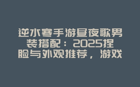 逆水寒手游昼夜歌男装搭配：2025捏脸与外观推荐，游戏攻略_游戏资讯_36397绿色下载网