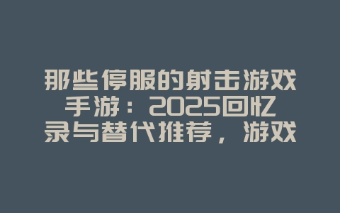 那些停服的射击游戏手游：2025回忆录与替代推荐，游戏资讯_游戏资讯_36397绿色下载网