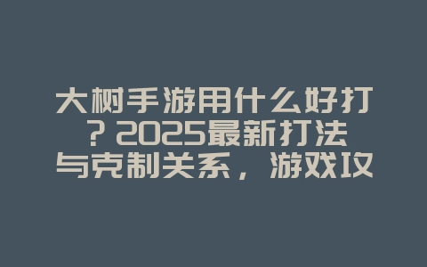 大树手游用什么好打?2025最新打法与克制关系,游戏攻略_游戏资讯_36397绿色下载网 大树手游用什么好打?2025最新打法与克制关系,游戏攻略_游戏资讯_36397绿色下载网