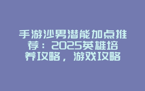 手游沙男潜能加点推荐：2025英雄培养攻略，游戏攻略_游戏资讯_36397绿色下载网