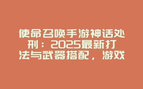 使命召唤手游神话处刑：2025最新打法与武器搭配，游戏攻略_游戏资讯_36397绿色下载网