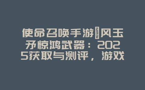 使命召唤手游飓风玉矛惊鸿武器：2025获取与测评，游戏攻略_游戏资讯_36397绿色下载网