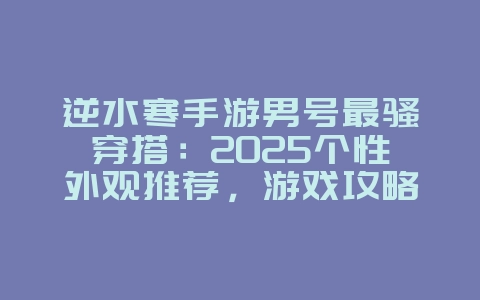 逆水寒手游男号最骚穿搭：2025个性外观推荐，游戏攻略_游戏资讯_36397绿色下载网