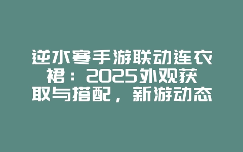 逆水寒手游联动连衣裙：2025外观获取与搭配，新游动态_游戏资讯_36397绿色下载网