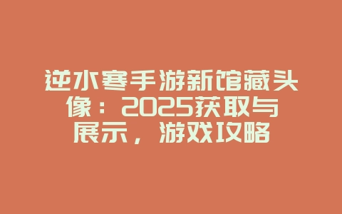 逆水寒手游新馆藏头像：2025获取与展示，游戏攻略_游戏资讯_36397绿色下载网