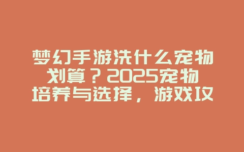 梦幻手游洗什么宠物划算?2025宠物培养与选择,游戏攻略_游戏资讯_36397绿色下载网 梦幻手游洗什么宠物划算?2025宠物培养与选择,游戏攻略_游戏资讯_36397绿色下载网