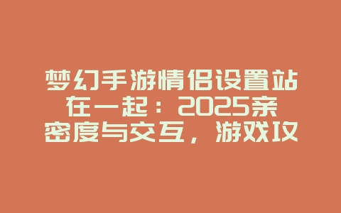 梦幻手游情侣设置站在一起:2025亲密度与交互,游戏攻略_游戏资讯_36397绿色下载网 梦幻手游情侣设置站在一起:2025亲密度与交互,游戏攻略_游戏资讯_36397绿色下载网