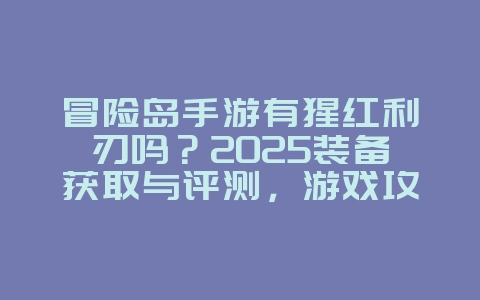 冒险岛手游有猩红利刃吗？2025装备获取与评测，游戏攻略_游戏资讯_36397绿色下载网