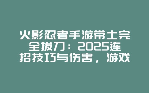 火影忍者手游带土完全拔刀:2025连招技巧与伤害,游戏攻略_游戏资讯_36397绿色下载网 火影忍者手游带土完全拔刀:2025连招技巧与伤害,游戏攻略_游戏资讯_36397绿色下载网