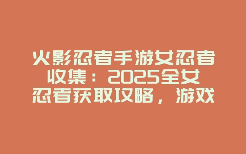 火影忍者手游女忍者收集：2025全女忍者获取攻略，游戏攻略_游戏资讯_36397绿色下载网
