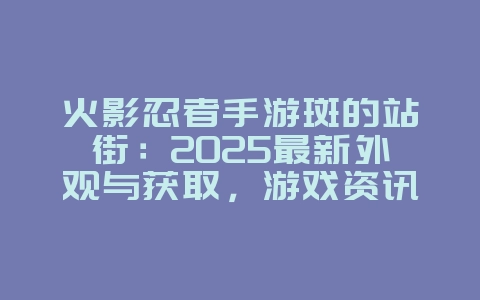 火影忍者手游斑的站街：2025最新外观与获取，游戏资讯_游戏资讯_36397绿色下载网