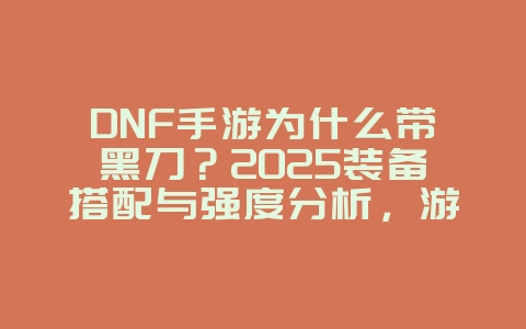 DNF手游为什么带黑刀？2025装备搭配与强度分析，游戏攻略_游戏资讯_36397绿色下载网