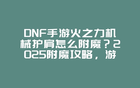 DNF手游火之力机械护肩怎么附魔?2025附魔攻略,游戏攻略_游戏资讯_36397绿色下载网 DNF手游火之力机械护肩怎么附魔?2025附魔攻略,游戏攻略_游戏资讯_36397绿色下载网