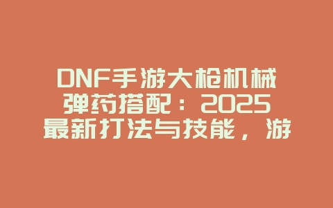 DNF手游大枪机械弹药搭配：2025最新打法与技能，游戏攻略_游戏资讯_36397绿色下载网
