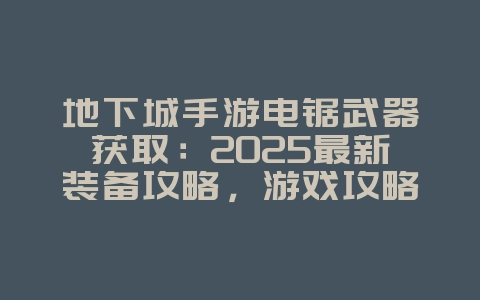地下城手游电锯武器获取：2025最新装备攻略，游戏攻略_游戏资讯_36397绿色下载网