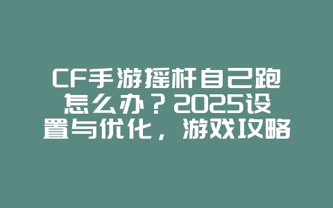 CF手游摇杆自己跑怎么办？2025设置与优化，游戏攻略_游戏资讯_36397绿色下载网