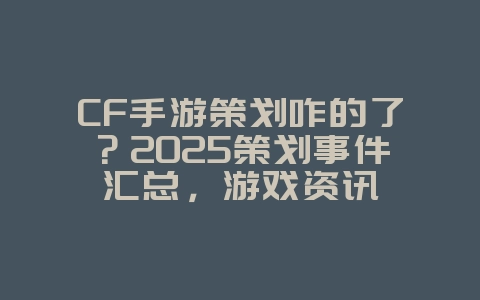 CF手游策划咋的了？2025策划事件汇总，游戏资讯_游戏资讯_36397绿色下载网