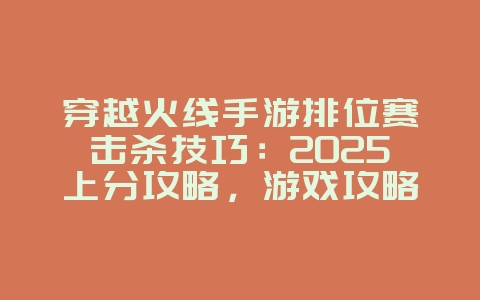 穿越火线手游排位赛击杀技巧：2025上分攻略，游戏攻略_游戏资讯_36397绿色下载网
