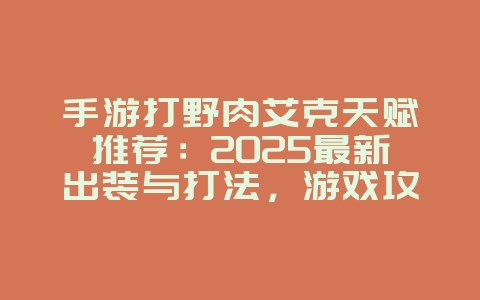 手游打野肉艾克天赋推荐：2025最新出装与打法，游戏攻略_游戏资讯_36397绿色下载网