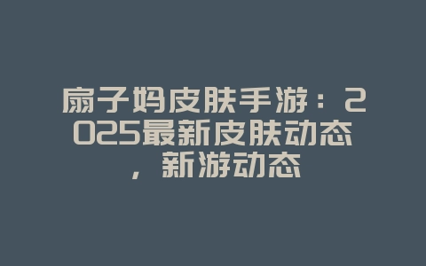 扇子妈皮肤手游：2025最新皮肤动态，新游动态_游戏资讯_36397绿色下载网