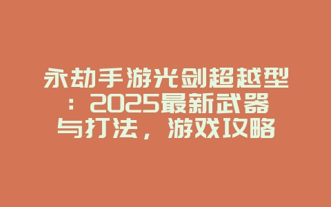 永劫手游光剑超越型：2025最新武器与打法，游戏攻略_游戏资讯_36397绿色下载网