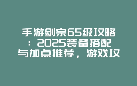 手游剑宗65级攻略:2025装备搭配与加点推荐,游戏攻略_游戏资讯_36397绿色下载网 手游剑宗65级攻略:2025装备搭配与加点推荐,游戏攻略_游戏资讯_36397绿色下载网