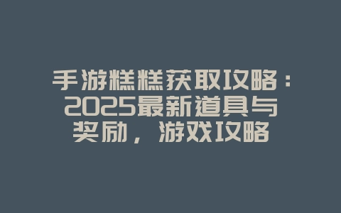 手游糕糕获取攻略：2025最新道具与奖励，游戏攻略_游戏资讯_36397绿色下载网