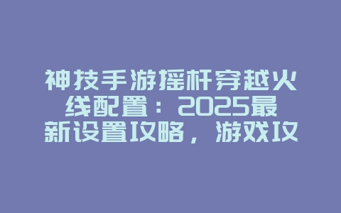 神技手游摇杆穿越火线配置：2025最新设置攻略，游戏攻略_游戏资讯_36397绿色下载网