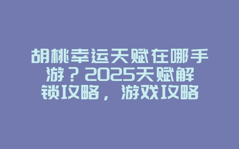 胡桃幸运天赋在哪手游？2025天赋解锁攻略，游戏攻略_游戏资讯_36397绿色下载网