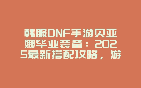 韩服DNF手游贝亚娜毕业装备：2025最新搭配攻略，游戏攻略_游戏资讯_36397绿色下载网