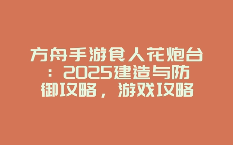 方舟手游食人花炮台：2025建造与防御攻略，游戏攻略_游戏资讯_36397绿色下载网