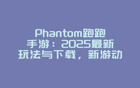Phantom跑跑手游：2025最新玩法与下载，新游动态_游戏资讯_36397绿色下载网