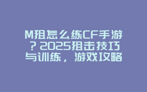 M狙怎么练CF手游？2025狙击技巧与训练，游戏攻略_游戏资讯_36397绿色下载网