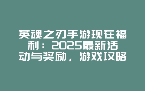英魂之刃手游现在福利：2025最新活动与奖励，游戏攻略_游戏资讯_36397绿色下载网