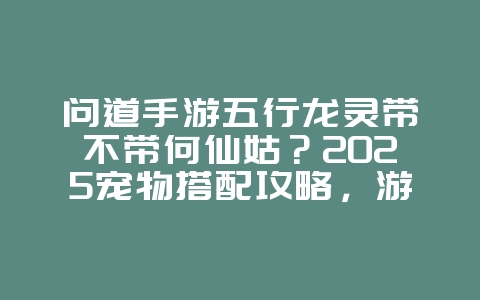 问道手游五行龙灵带不带何仙姑?2025宠物搭配攻略,游戏攻略_游戏资讯_36397绿色下载网 问道手游五行龙灵带不带何仙姑?2025宠物搭配攻略,游戏攻略_游戏资讯_36397绿色下载网
