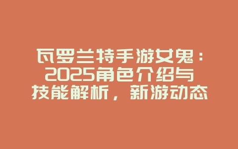 瓦罗兰特手游女鬼：2025角色介绍与技能解析，新游动态_游戏资讯_36397绿色下载网