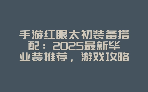 手游红眼太初装备搭配:2025最新毕业装推荐,游戏攻略_游戏资讯_36397绿色下载网 手游红眼太初装备搭配:2025最新毕业装推荐,游戏攻略_游戏资讯_36397绿色下载网
